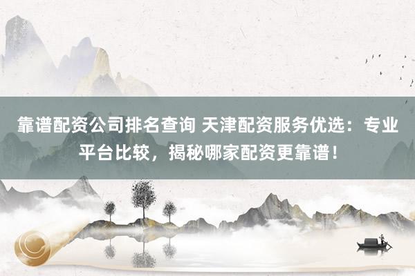 靠谱配资公司排名查询 天津配资服务优选：专业平台比较，揭秘哪家配资更靠谱！