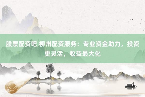股票配资吧 柳州配资服务：专业资金助力，投资更灵活，收益最大化