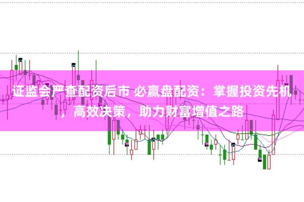 证监会严查配资后市 必赢盘配资：掌握投资先机，高效决策，助力财富增值之路