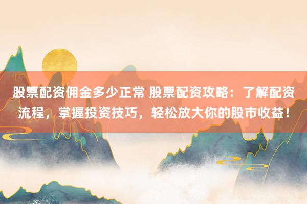 股票配资佣金多少正常 股票配资攻略：了解配资流程，掌握投资技巧，轻松放大你的股市收益！
