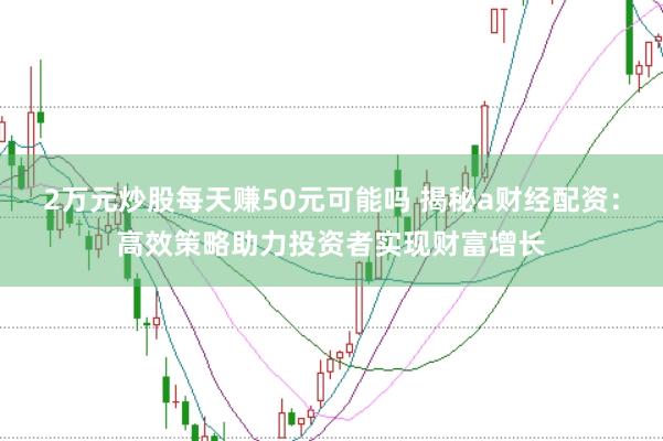 2万元炒股每天赚50元可能吗 揭秘a财经配资：高效策略助力投资者实现财富增长