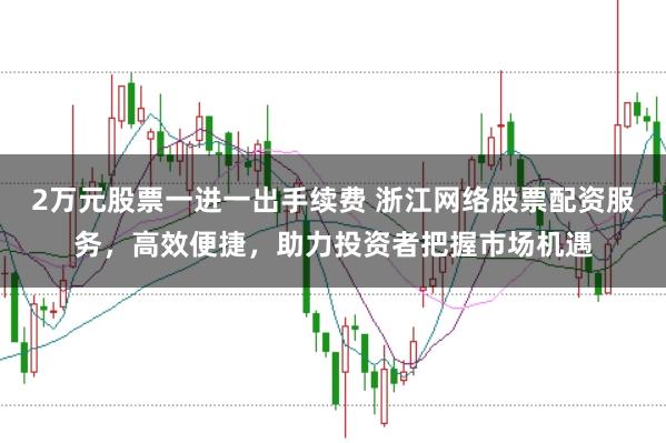 2万元股票一进一出手续费 浙江网络股票配资服务，高效便捷，助力投资者把握市场机遇