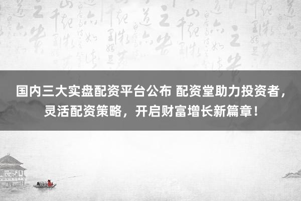 国内三大实盘配资平台公布 配资堂助力投资者，灵活配资策略，开启财富增长新篇章！