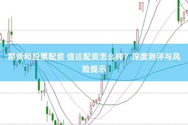 期货和股票配资 信达配资怎么样？深度测评与风险提示