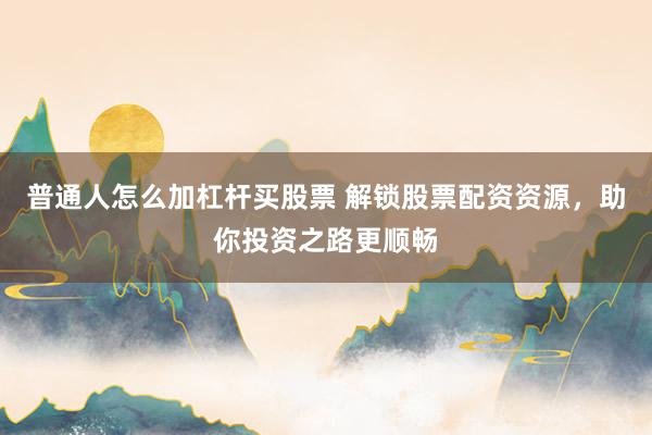 普通人怎么加杠杆买股票 解锁股票配资资源，助你投资之路更顺畅