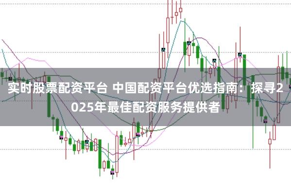 实时股票配资平台 中国配资平台优选指南：探寻2025年最佳配资服务提供者