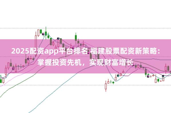 2025配资app平台排名 福建股票配资新策略：掌握投资先机，实现财富增长