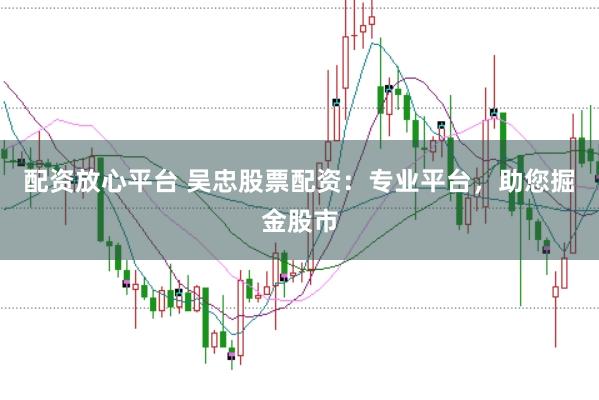 配资放心平台 吴忠股票配资：专业平台，助您掘金股市