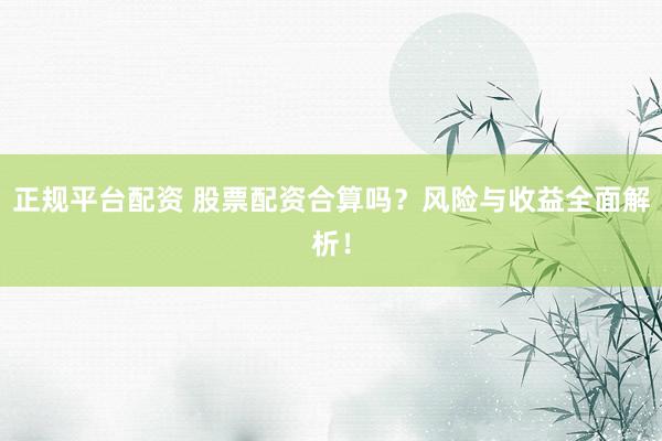 正规平台配资 股票配资合算吗？风险与收益全面解析！