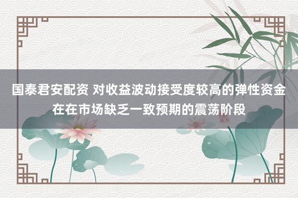国泰君安配资 对收益波动接受度较高的弹性资金在在市场缺乏一致预期的震荡阶段