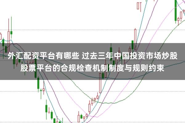 外汇配资平台有哪些 过去三年中国投资市场炒股股票平台的合规检查机制制度与规则约束