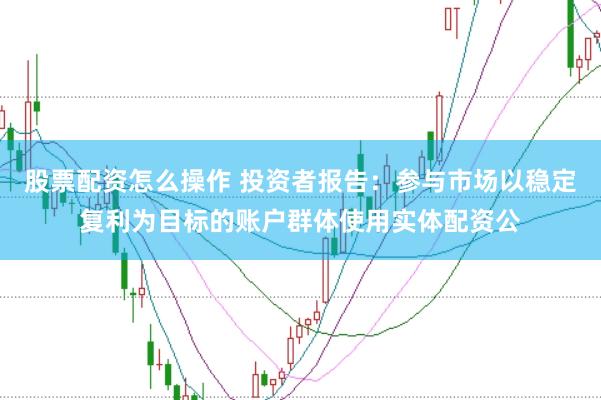 股票配资怎么操作 投资者报告：参与市场以稳定复利为目标的账户群体使用实体配资公