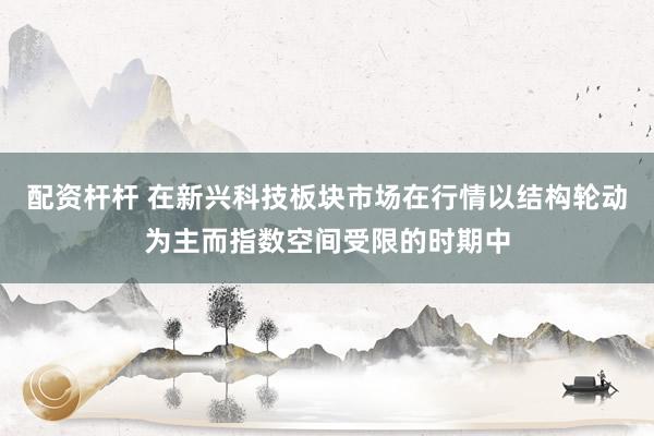 配资杆杆 在新兴科技板块市场在行情以结构轮动为主而指数空间受限的时期中