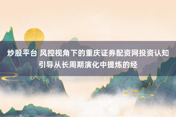 炒股平台 风控视角下的重庆证券配资网投资认知引导从长周期演化中提炼的经