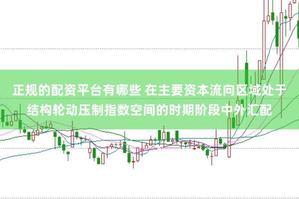 正规的配资平台有哪些 在主要资本流向区域处于结构轮动压制指数空间的时期阶段中外汇配
