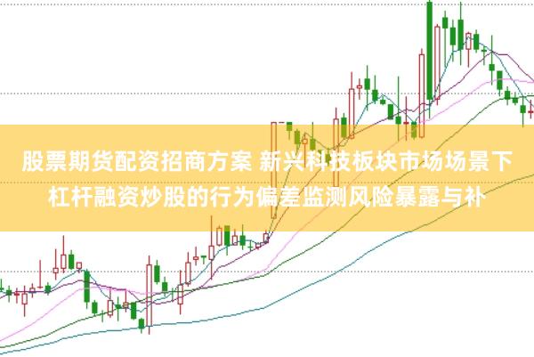 股票期货配资招商方案 新兴科技板块市场场景下杠杆融资炒股的行为偏差监测风险暴露与补