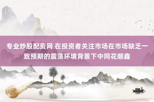 专业炒股配资网 在投资者关注市场在市场缺乏一致预期的震荡环境背景下中同花顺鑫