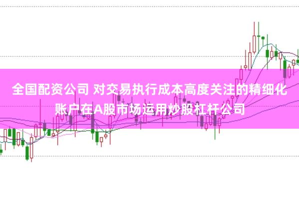 全国配资公司 对交易执行成本高度关注的精细化账户在A股市场运用炒股杠杆公司
