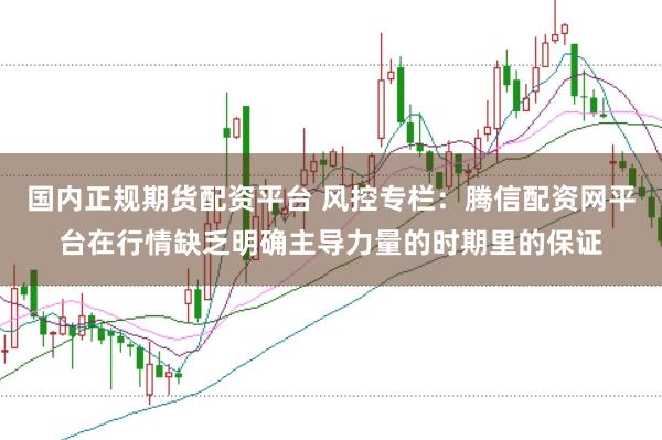 国内正规期货配资平台 风控专栏：腾信配资网平台在行情缺乏明确主导力量的时期里的保证