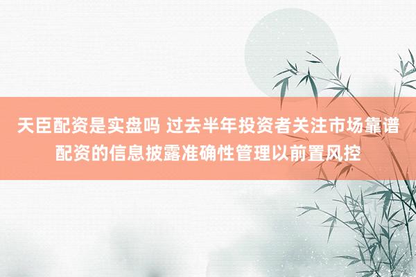 天臣配资是实盘吗 过去半年投资者关注市场靠谱配资的信息披露准确性管理以前置风控