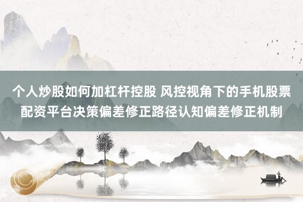 个人炒股如何加杠杆控股 风控视角下的手机股票配资平台决策偏差修正路径认知偏差修正机制