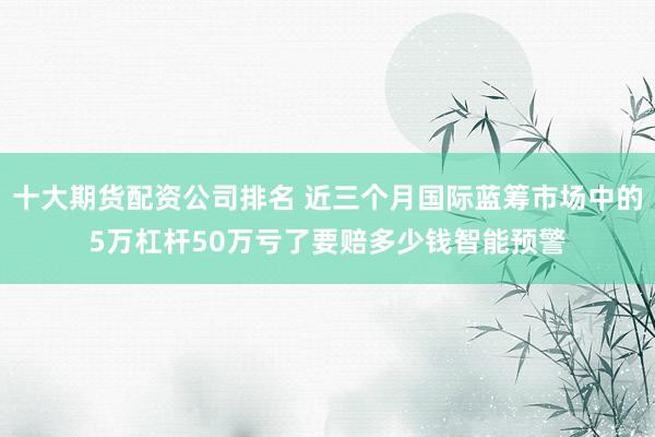 十大期货配资公司排名 近三个月国际蓝筹市场中的5万杠杆50万亏了要赔多少钱智能预警
