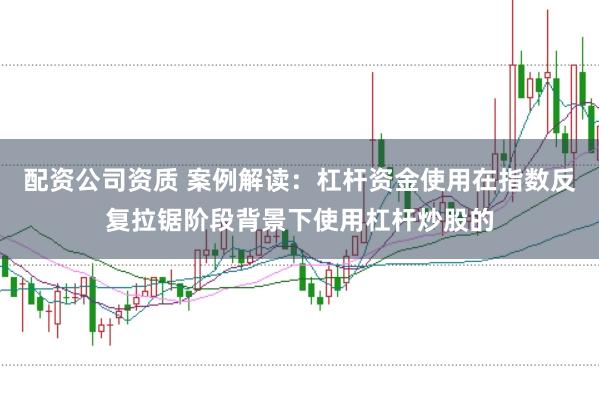 配资公司资质 案例解读：杠杆资金使用在指数反复拉锯阶段背景下使用杠杆炒股的