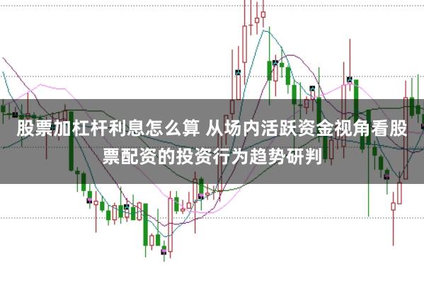 股票加杠杆利息怎么算 从场内活跃资金视角看股票配资的投资行为趋势研判