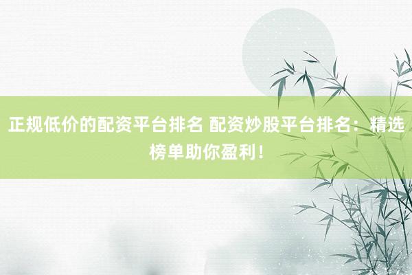 正规低价的配资平台排名 配资炒股平台排名：精选榜单助你盈利！