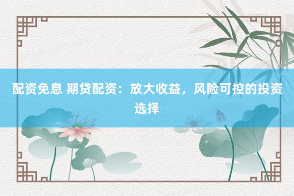 配资免息 期贷配资：放大收益，风险可控的投资选择