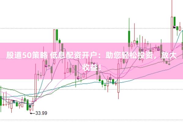 股道50策略 低息配资开户：助您轻松投资，放大收益！
