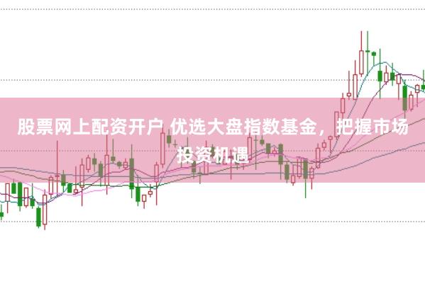 股票网上配资开户 优选大盘指数基金，把握市场投资机遇