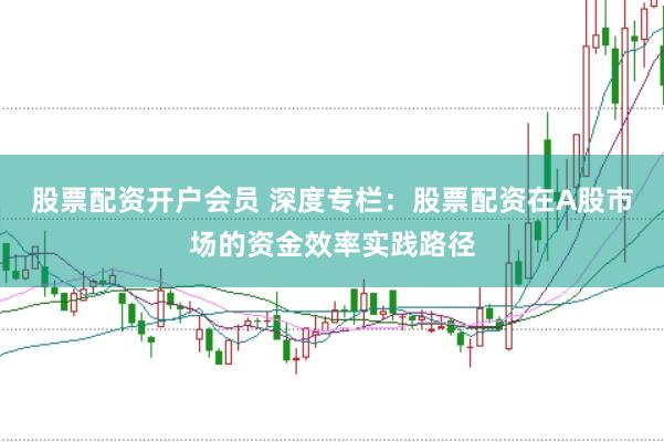股票配资开户会员 深度专栏：股票配资在A股市场的资金效率实践路径