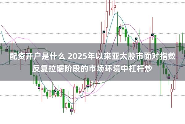 配资开户是什么 2025年以来亚太股市面对指数反复拉锯阶段的市场环境中杠杆炒