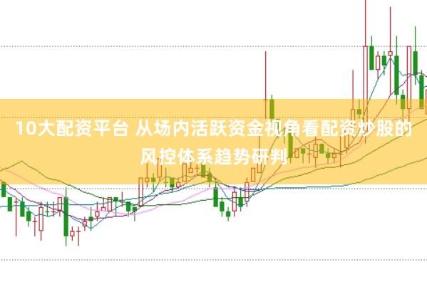 10大配资平台 从场内活跃资金视角看配资炒股的风控体系趋势研判