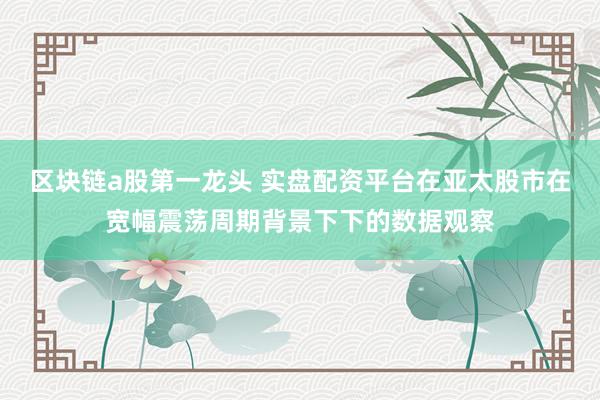 区块链a股第一龙头 实盘配资平台在亚太股市在宽幅震荡周期背景下下的数据观察