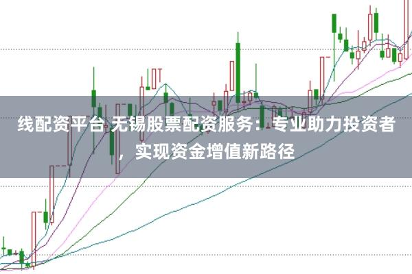 线配资平台 无锡股票配资服务：专业助力投资者，实现资金增值新路径