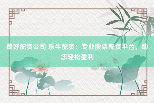 最好配资公司 乐牛配资：专业股票配资平台，助您轻松盈利