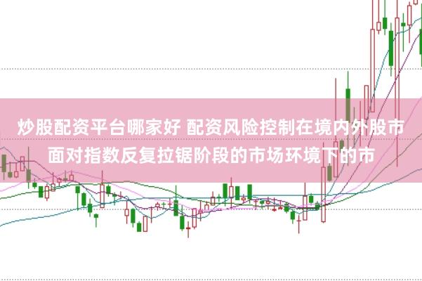 炒股配资平台哪家好 配资风险控制在境内外股市面对指数反复拉锯阶段的市场环境下的市