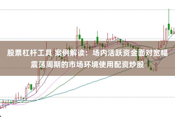 股票杠杆工具 案例解读：场内活跃资金面对宽幅震荡周期的市场环境使用配资炒股