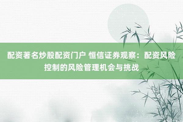 配资著名炒股配资门户 恒信证券观察：配资风险控制的风险管理机会与挑战