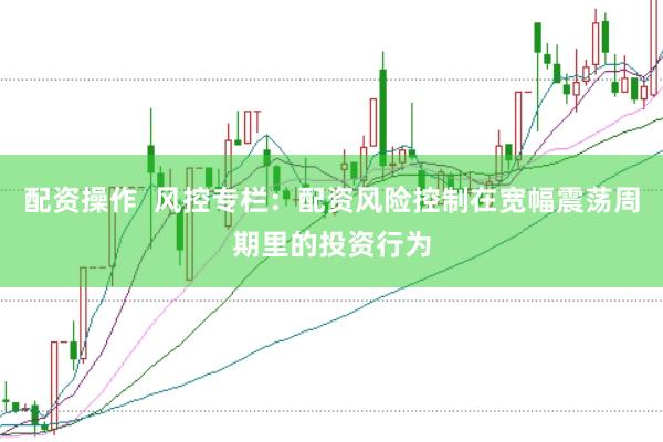 配资操作  风控专栏：配资风险控制在宽幅震荡周期里的投资行为