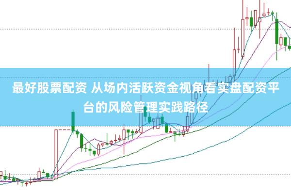 最好股票配资 从场内活跃资金视角看实盘配资平台的风险管理实践路径