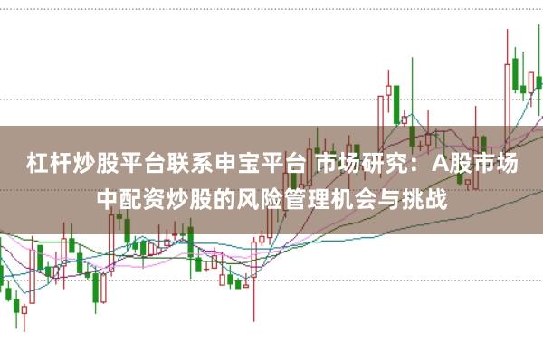 杠杆炒股平台联系申宝平台 市场研究：A股市场中配资炒股的风险管理机会与挑战