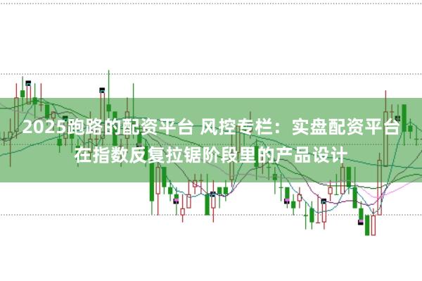 2025跑路的配资平台 风控专栏：实盘配资平台在指数反复拉锯阶段里的产品设计