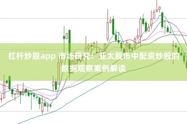 杠杆炒股app 市场研究：亚太股市中配资炒股的数据观察案例解读