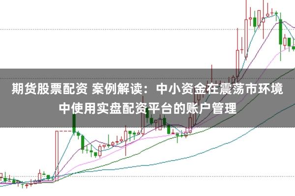 期货股票配资 案例解读：中小资金在震荡市环境中使用实盘配资平台的账户管理