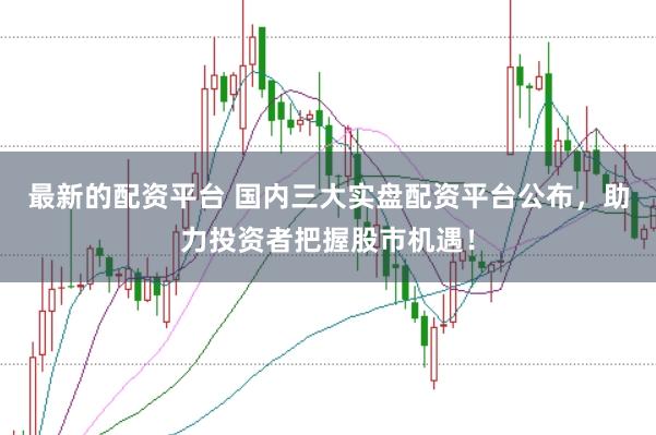 最新的配资平台 国内三大实盘配资平台公布，助力投资者把握股市机遇！
