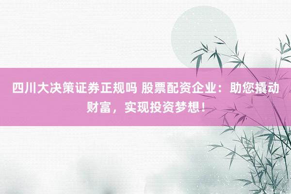 四川大决策证券正规吗 股票配资企业：助您撬动财富，实现投资梦想！