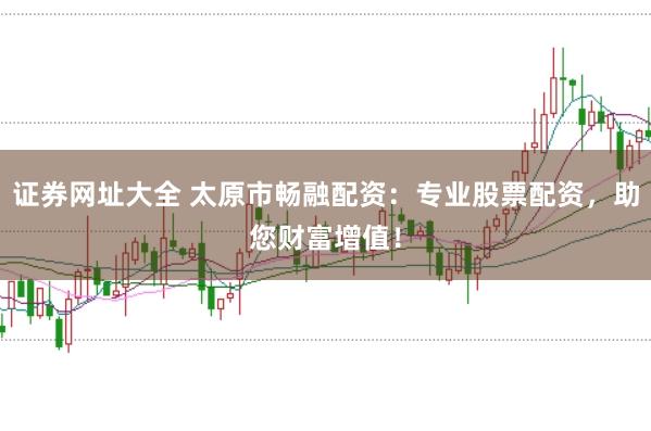 证券网址大全 太原市畅融配资：专业股票配资，助您财富增值！